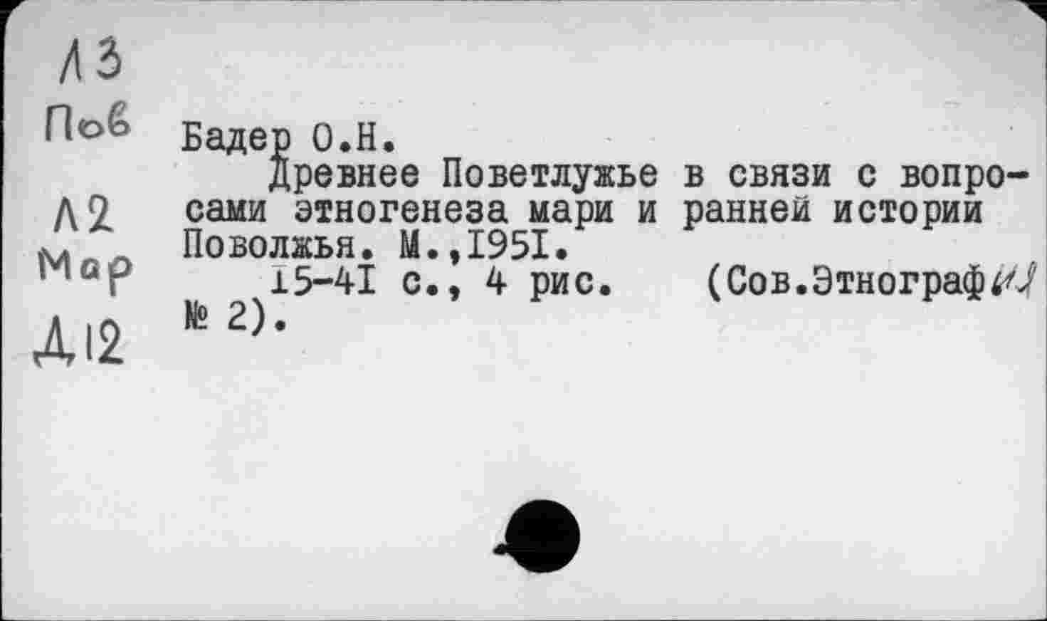 ﻿лз Поб
Л2 Мор Л12
Бадер О.Н.
древнее Поветлужье в связи с вопросами этногенеза мари и ранней истории Поволжья. М.,1951.
15-41 с., 4 рис. (Сов.Этнограф